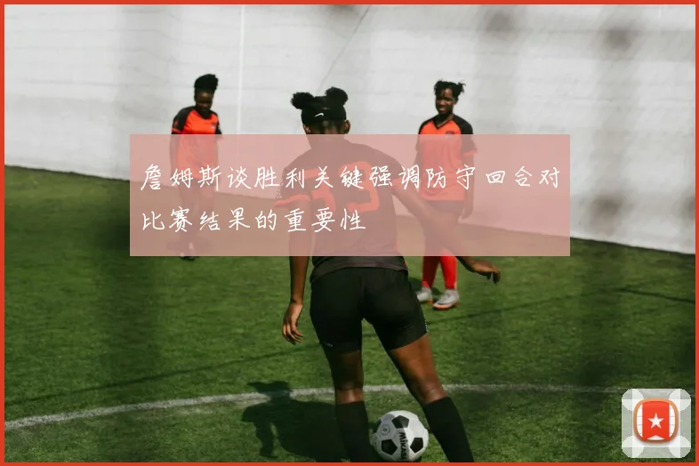 詹姆斯谈胜利关键强调防守回合对比赛结果的重要性