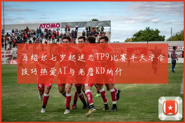 马绍尔七岁起迷恋TP9比赛半天学会技巧热爱AI与老詹KD纳什