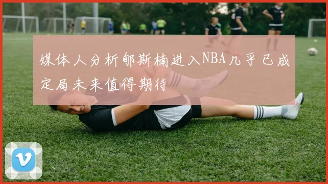 媒体人分析郇斯楠进入NBA几乎已成定局未来值得期待