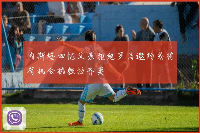 内斯塔回忆父亲拒绝罗马邀约或将有机会执教拉齐奥
