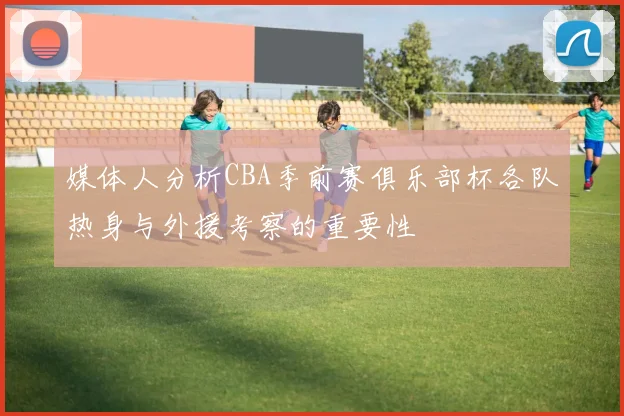 媒体人分析CBA季前赛俱乐部杯各队热身与外援考察的重要性