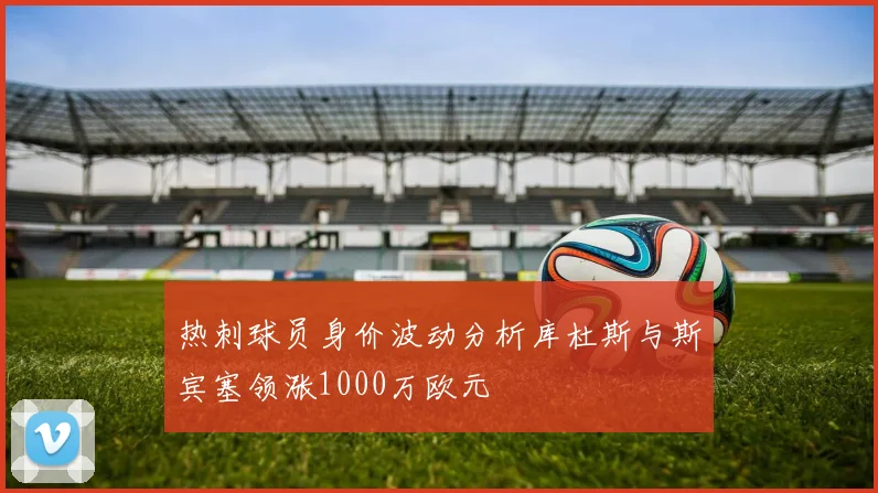 热刺球员身价波动分析库杜斯与斯宾塞领涨1000万欧元
