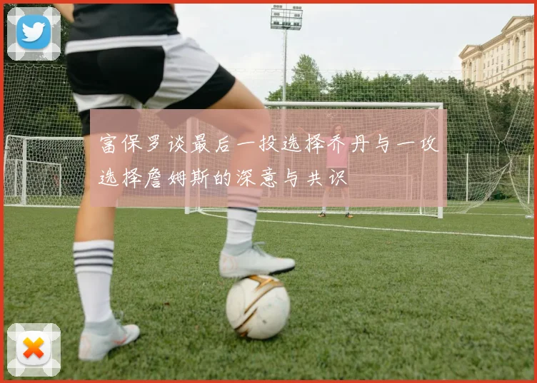 富保罗谈最后一投选择乔丹与一攻选择詹姆斯的深意与共识