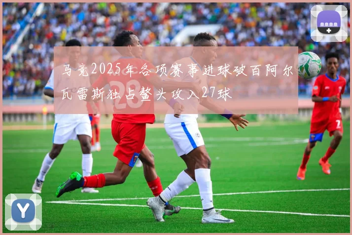 马竞2025年各项赛事进球破百阿尔瓦雷斯独占鳌头攻入27球
