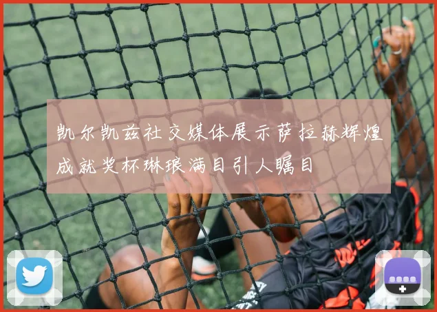 凯尔凯兹社交媒体展示萨拉赫辉煌成就奖杯琳琅满目引人瞩目