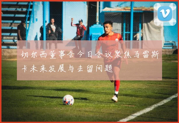 切尔西董事会今日会议聚焦马雷斯卡未来发展与去留问题