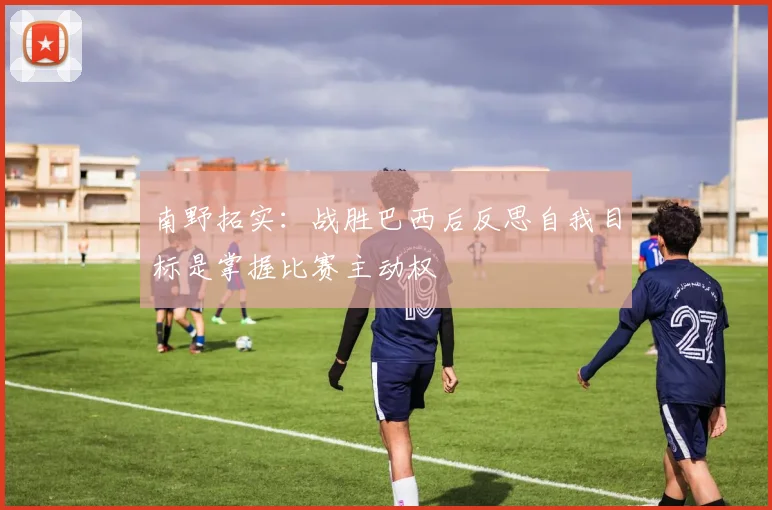 南野拓实：战胜巴西后反思自我目标是掌握比赛主动权