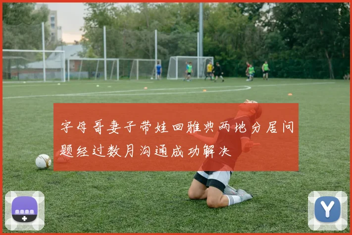字母哥妻子带娃回雅典两地分居问题经过数月沟通成功解决