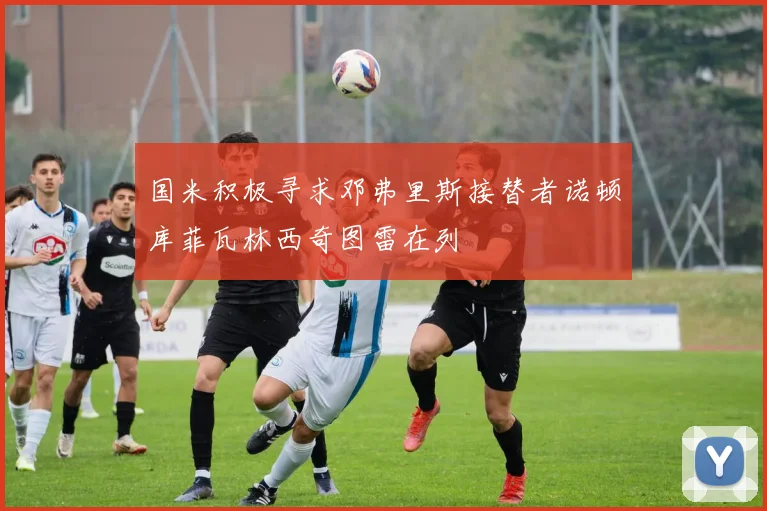 国米积极寻求邓弗里斯接替者诺顿库菲瓦林西奇图雷在列