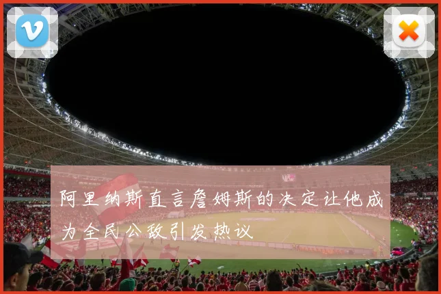 阿里纳斯直言詹姆斯的决定让他成为全民公敌引发热议