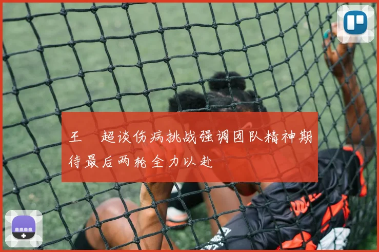 王燊超谈伤病挑战强调团队精神期待最后两轮全力以赴