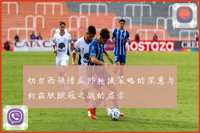 切尔西领悟瓜帅轮换策略的深意与利兹联欧冠之战的启示