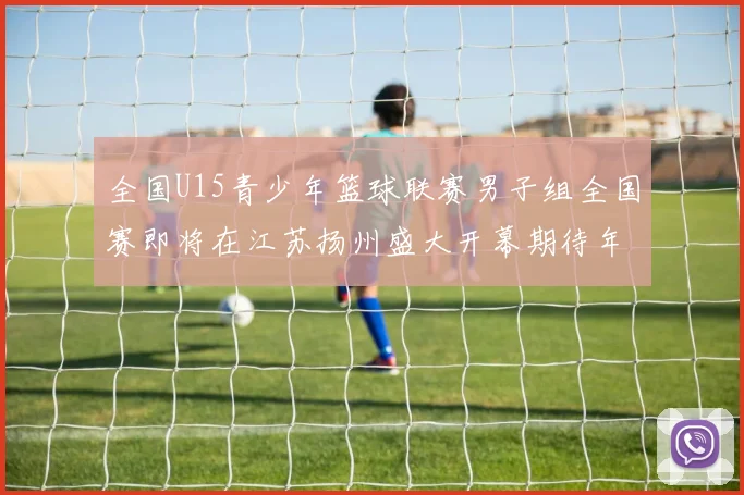 全国U15青少年篮球联赛男子组全国赛即将在江苏扬州盛大开幕期待年轻球员的精彩表现
