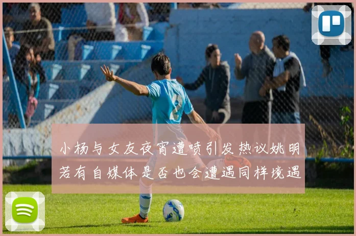 小杨与女友夜宵遭喷引发热议姚明若有自媒体是否也会遭遇同样境遇
