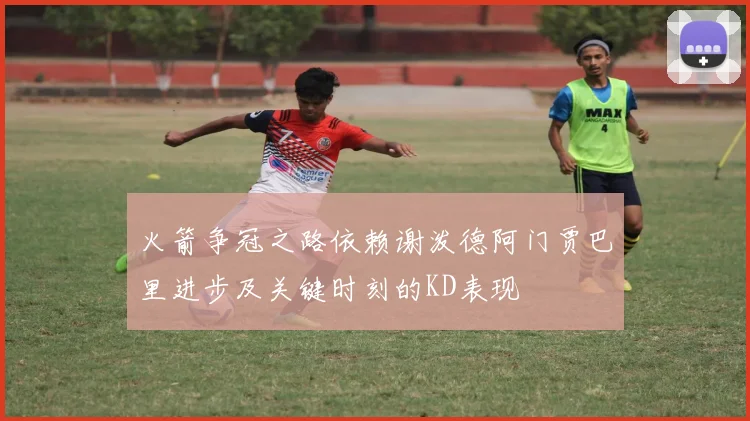 火箭争冠之路依赖谢泼德阿门贾巴里进步及关键时刻的KD表现