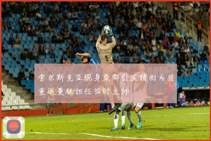 索尔斯克亚现身柴郡引发猜测或将重返曼联担任临时主帅